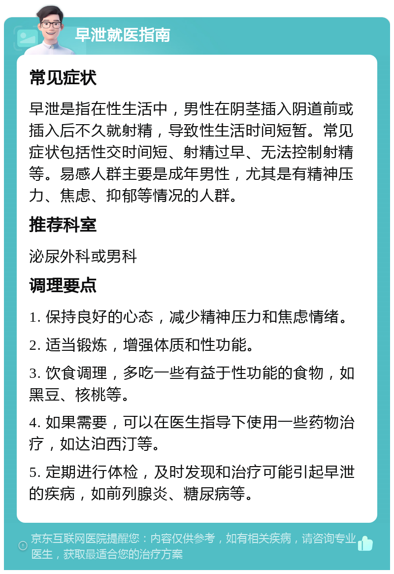 早泄就医指南 常见症状 早泄是指在性生活中，男性在阴茎插入阴道前或插入后不久就射精，导致性生活时间短暂。常见症状包括性交时间短、射精过早、无法控制射精等。易感人群主要是成年男性，尤其是有精神压力、焦虑、抑郁等情况的人群。 推荐科室 泌尿外科或男科 调理要点 1. 保持良好的心态，减少精神压力和焦虑情绪。 2. 适当锻炼，增强体质和性功能。 3. 饮食调理，多吃一些有益于性功能的食物，如黑豆、核桃等。 4. 如果需要，可以在医生指导下使用一些药物治疗，如达泊西汀等。 5. 定期进行体检，及时发现和治疗可能引起早泄的疾病，如前列腺炎、糖尿病等。