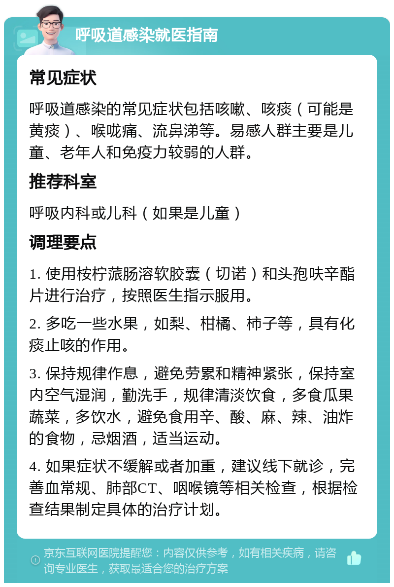 呼吸道感染就医指南 常见症状 呼吸道感染的常见症状包括咳嗽、咳痰（可能是黄痰）、喉咙痛、流鼻涕等。易感人群主要是儿童、老年人和免疫力较弱的人群。 推荐科室 呼吸内科或儿科（如果是儿童） 调理要点 1. 使用桉柠蒎肠溶软胶囊（切诺）和头孢呋辛酯片进行治疗，按照医生指示服用。 2. 多吃一些水果，如梨、柑橘、柿子等，具有化痰止咳的作用。 3. 保持规律作息，避免劳累和精神紧张，保持室内空气湿润，勤洗手，规律清淡饮食，多食瓜果蔬菜，多饮水，避免食用辛、酸、麻、辣、油炸的食物，忌烟酒，适当运动。 4. 如果症状不缓解或者加重，建议线下就诊，完善血常规、肺部CT、咽喉镜等相关检查，根据检查结果制定具体的治疗计划。