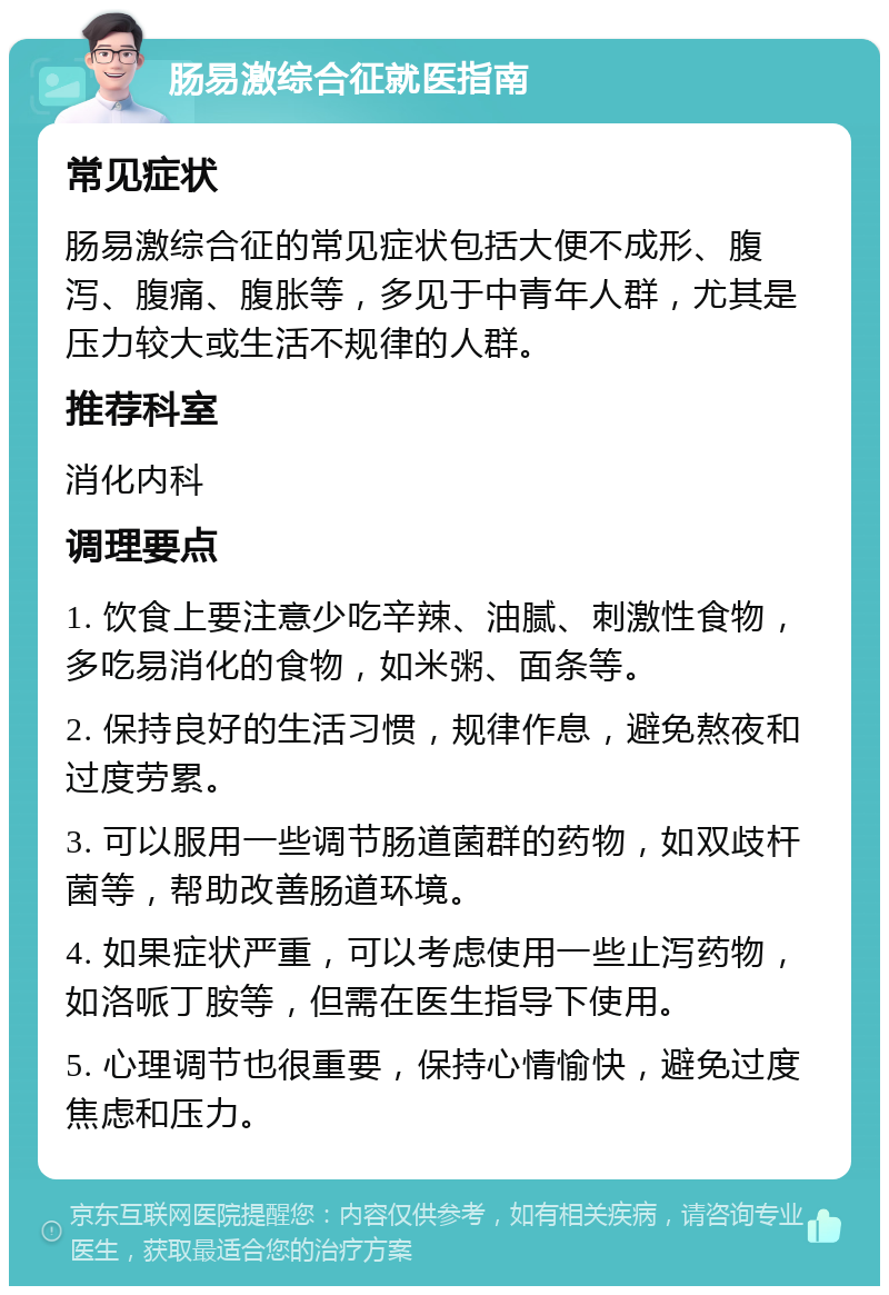 肠易激综合征就医指南 常见症状 肠易激综合征的常见症状包括大便不成形、腹泻、腹痛、腹胀等，多见于中青年人群，尤其是压力较大或生活不规律的人群。 推荐科室 消化内科 调理要点 1. 饮食上要注意少吃辛辣、油腻、刺激性食物，多吃易消化的食物，如米粥、面条等。 2. 保持良好的生活习惯，规律作息，避免熬夜和过度劳累。 3. 可以服用一些调节肠道菌群的药物，如双歧杆菌等，帮助改善肠道环境。 4. 如果症状严重，可以考虑使用一些止泻药物，如洛哌丁胺等，但需在医生指导下使用。 5. 心理调节也很重要，保持心情愉快，避免过度焦虑和压力。