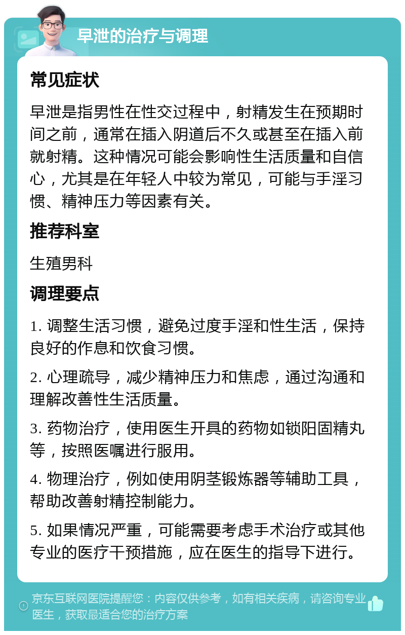 早泄的治疗与调理 常见症状 早泄是指男性在性交过程中，射精发生在预期时间之前，通常在插入阴道后不久或甚至在插入前就射精。这种情况可能会影响性生活质量和自信心，尤其是在年轻人中较为常见，可能与手淫习惯、精神压力等因素有关。 推荐科室 生殖男科 调理要点 1. 调整生活习惯，避免过度手淫和性生活，保持良好的作息和饮食习惯。 2. 心理疏导，减少精神压力和焦虑，通过沟通和理解改善性生活质量。 3. 药物治疗，使用医生开具的药物如锁阳固精丸等，按照医嘱进行服用。 4. 物理治疗，例如使用阴茎锻炼器等辅助工具，帮助改善射精控制能力。 5. 如果情况严重，可能需要考虑手术治疗或其他专业的医疗干预措施，应在医生的指导下进行。