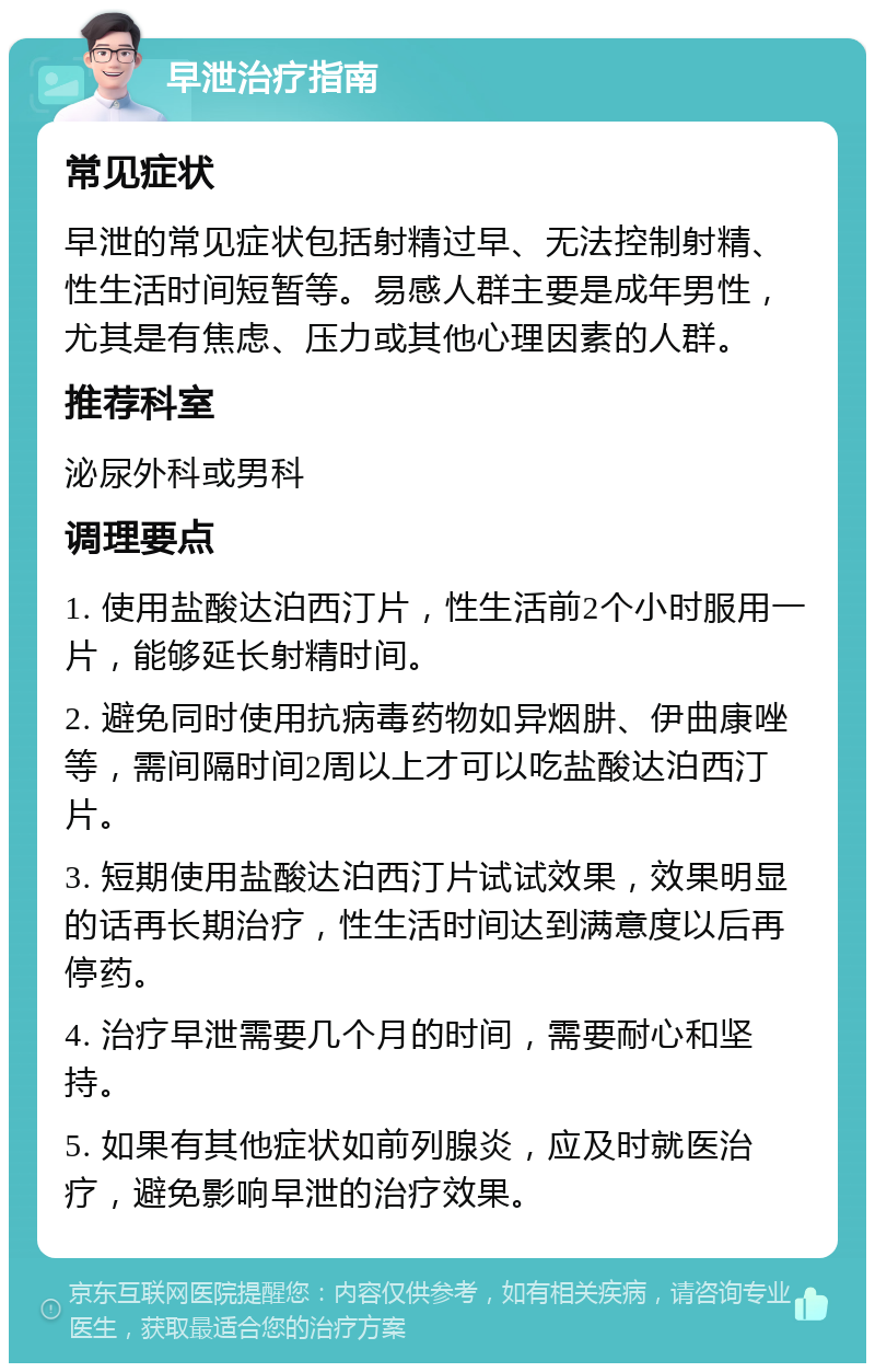 早泄治疗指南 常见症状 早泄的常见症状包括射精过早、无法控制射精、性生活时间短暂等。易感人群主要是成年男性，尤其是有焦虑、压力或其他心理因素的人群。 推荐科室 泌尿外科或男科 调理要点 1. 使用盐酸达泊西汀片，性生活前2个小时服用一片，能够延长射精时间。 2. 避免同时使用抗病毒药物如异烟肼、伊曲康唑等，需间隔时间2周以上才可以吃盐酸达泊西汀片。 3. 短期使用盐酸达泊西汀片试试效果，效果明显的话再长期治疗，性生活时间达到满意度以后再停药。 4. 治疗早泄需要几个月的时间，需要耐心和坚持。 5. 如果有其他症状如前列腺炎，应及时就医治疗，避免影响早泄的治疗效果。