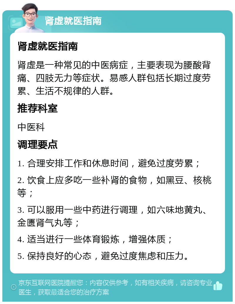 肾虚就医指南 肾虚就医指南 肾虚是一种常见的中医病症，主要表现为腰酸背痛、四肢无力等症状。易感人群包括长期过度劳累、生活不规律的人群。 推荐科室 中医科 调理要点 1. 合理安排工作和休息时间，避免过度劳累； 2. 饮食上应多吃一些补肾的食物，如黑豆、核桃等； 3. 可以服用一些中药进行调理，如六味地黄丸、金匮肾气丸等； 4. 适当进行一些体育锻炼，增强体质； 5. 保持良好的心态，避免过度焦虑和压力。