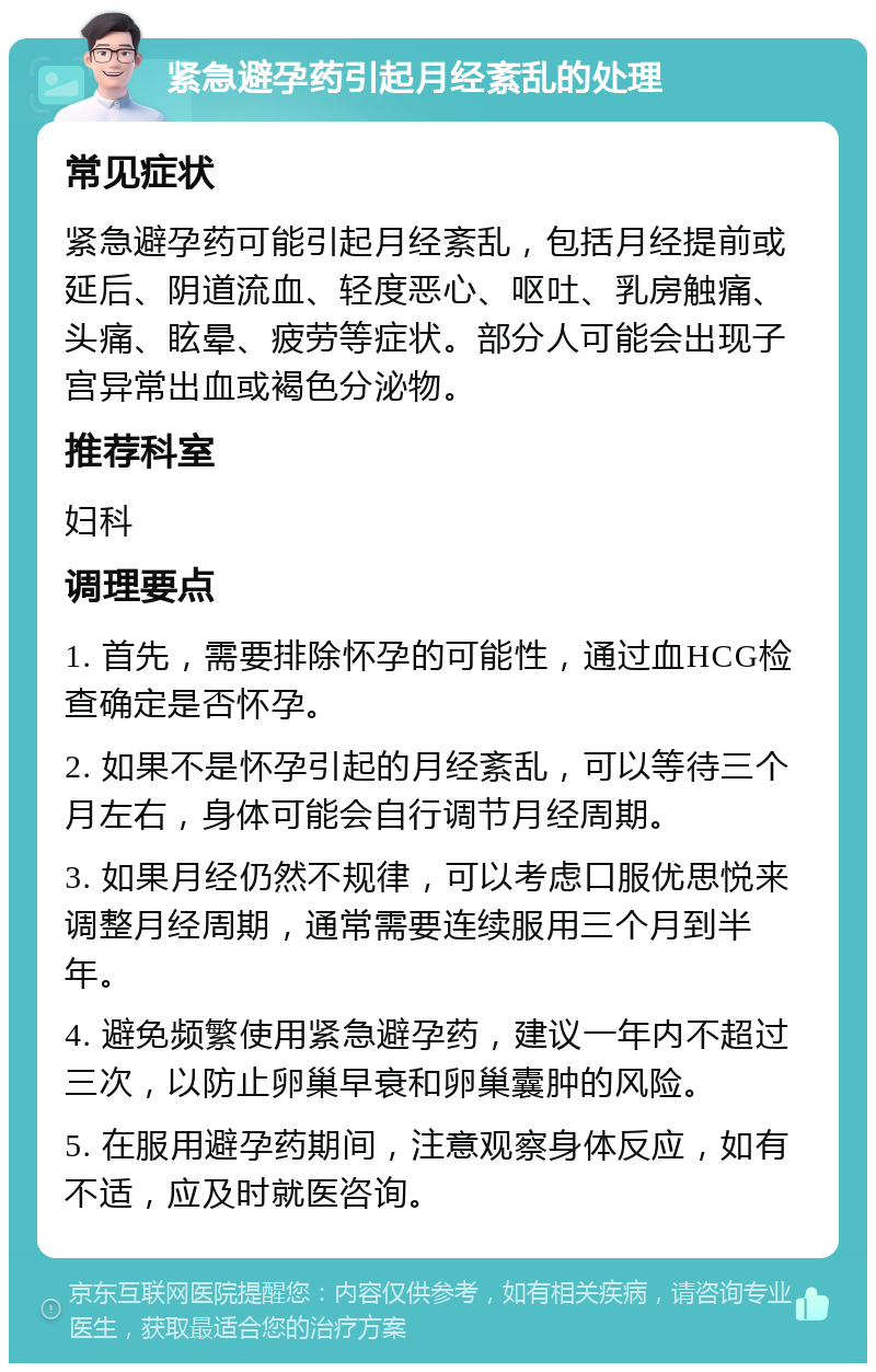 紧急避孕药引起月经紊乱的处理 常见症状 紧急避孕药可能引起月经紊乱，包括月经提前或延后、阴道流血、轻度恶心、呕吐、乳房触痛、头痛、眩晕、疲劳等症状。部分人可能会出现子宫异常出血或褐色分泌物。 推荐科室 妇科 调理要点 1. 首先，需要排除怀孕的可能性，通过血HCG检查确定是否怀孕。 2. 如果不是怀孕引起的月经紊乱，可以等待三个月左右，身体可能会自行调节月经周期。 3. 如果月经仍然不规律，可以考虑口服优思悦来调整月经周期，通常需要连续服用三个月到半年。 4. 避免频繁使用紧急避孕药，建议一年内不超过三次，以防止卵巢早衰和卵巢囊肿的风险。 5. 在服用避孕药期间，注意观察身体反应，如有不适，应及时就医咨询。