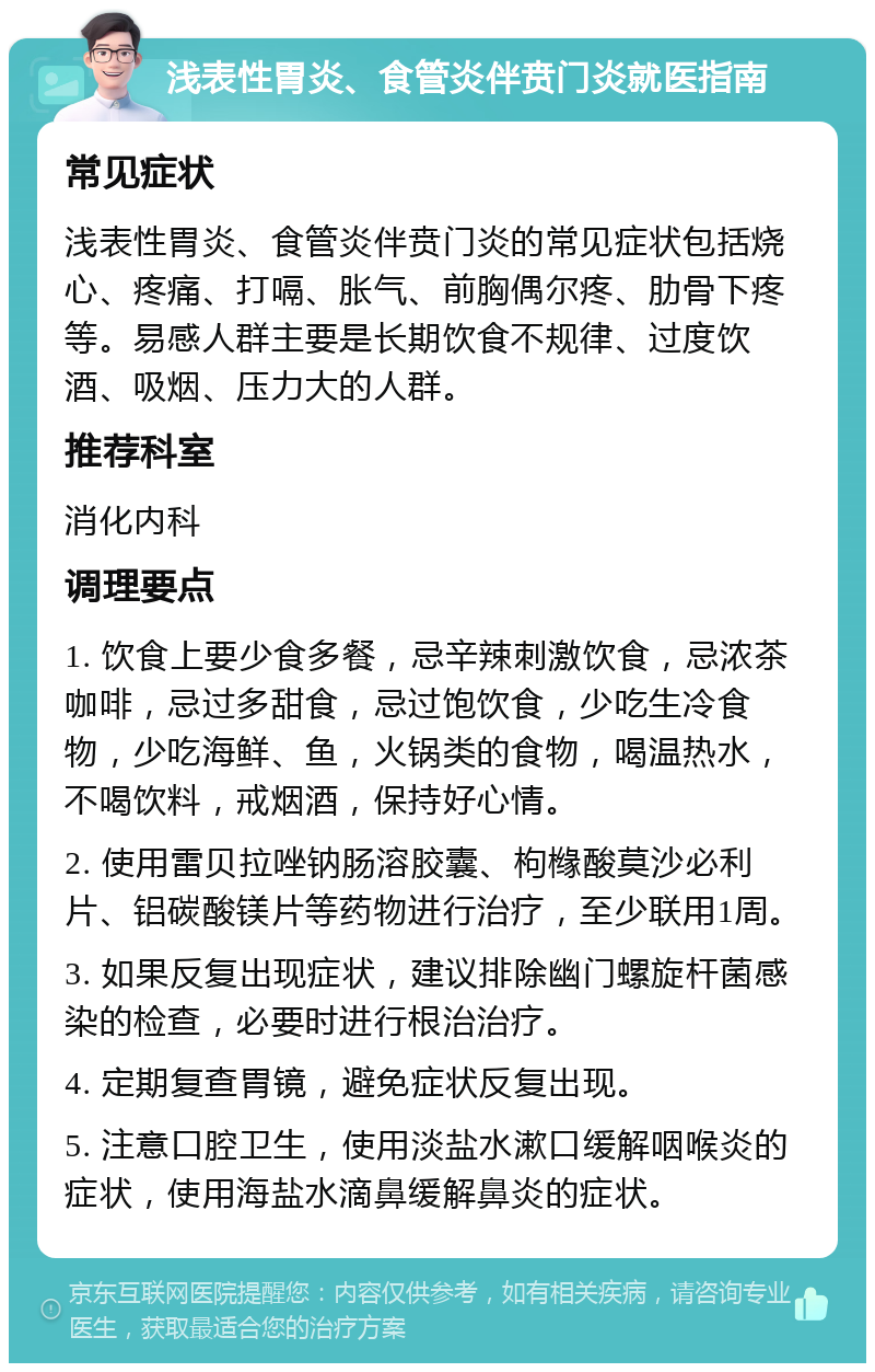 浅表性胃炎、食管炎伴贲门炎就医指南 常见症状 浅表性胃炎、食管炎伴贲门炎的常见症状包括烧心、疼痛、打嗝、胀气、前胸偶尔疼、肋骨下疼等。易感人群主要是长期饮食不规律、过度饮酒、吸烟、压力大的人群。 推荐科室 消化内科 调理要点 1. 饮食上要少食多餐，忌辛辣刺激饮食，忌浓茶咖啡，忌过多甜食，忌过饱饮食，少吃生冷食物，少吃海鲜、鱼，火锅类的食物，喝温热水，不喝饮料，戒烟酒，保持好心情。 2. 使用雷贝拉唑钠肠溶胶囊、枸橼酸莫沙必利片、铝碳酸镁片等药物进行治疗，至少联用1周。 3. 如果反复出现症状，建议排除幽门螺旋杆菌感染的检查，必要时进行根治治疗。 4. 定期复查胃镜，避免症状反复出现。 5. 注意口腔卫生，使用淡盐水漱口缓解咽喉炎的症状，使用海盐水滴鼻缓解鼻炎的症状。