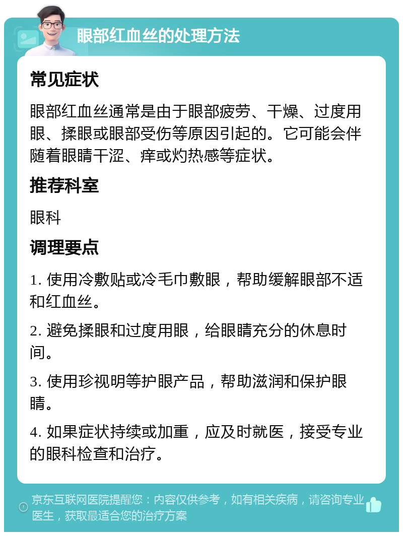 眼部红血丝的处理方法 常见症状 眼部红血丝通常是由于眼部疲劳、干燥、过度用眼、揉眼或眼部受伤等原因引起的。它可能会伴随着眼睛干涩、痒或灼热感等症状。 推荐科室 眼科 调理要点 1. 使用冷敷贴或冷毛巾敷眼，帮助缓解眼部不适和红血丝。 2. 避免揉眼和过度用眼，给眼睛充分的休息时间。 3. 使用珍视明等护眼产品，帮助滋润和保护眼睛。 4. 如果症状持续或加重，应及时就医，接受专业的眼科检查和治疗。