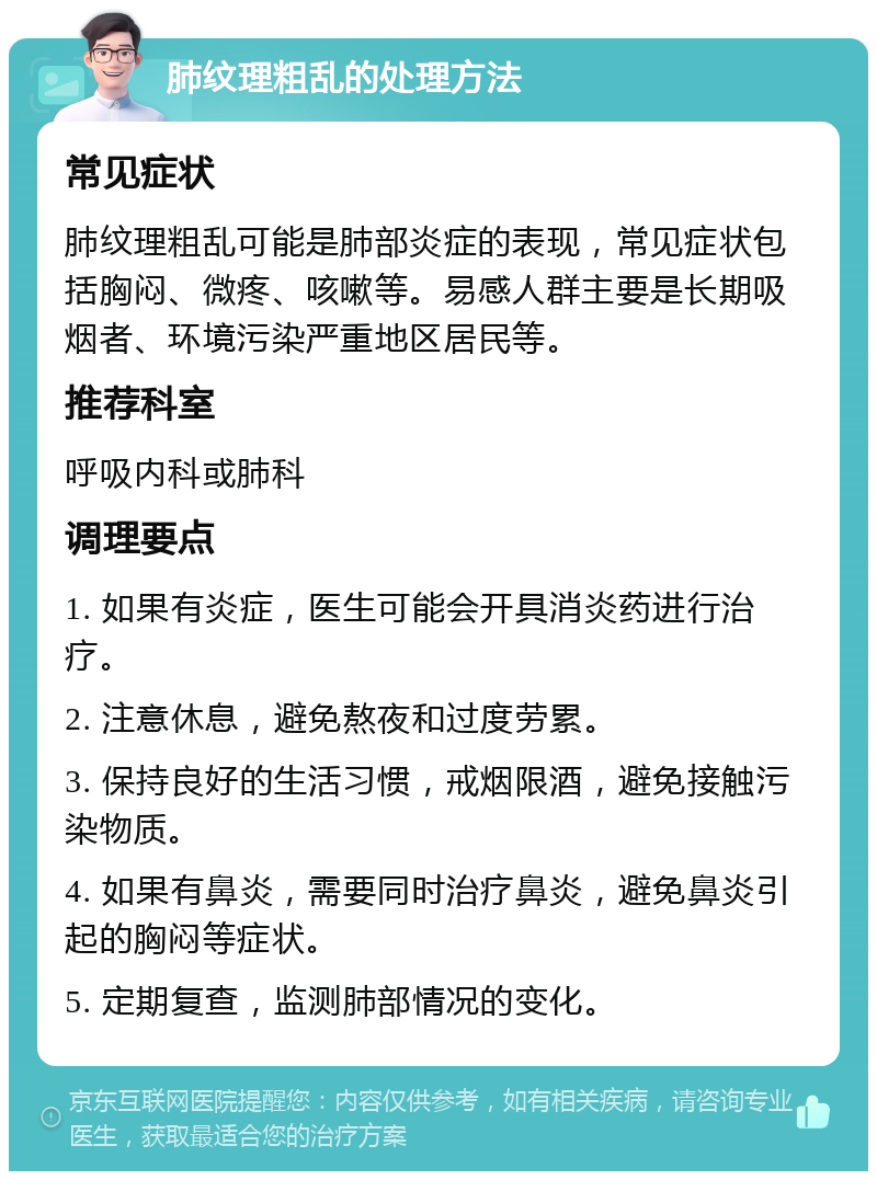 肺纹理粗乱的处理方法 常见症状 肺纹理粗乱可能是肺部炎症的表现，常见症状包括胸闷、微疼、咳嗽等。易感人群主要是长期吸烟者、环境污染严重地区居民等。 推荐科室 呼吸内科或肺科 调理要点 1. 如果有炎症，医生可能会开具消炎药进行治疗。 2. 注意休息，避免熬夜和过度劳累。 3. 保持良好的生活习惯，戒烟限酒，避免接触污染物质。 4. 如果有鼻炎，需要同时治疗鼻炎，避免鼻炎引起的胸闷等症状。 5. 定期复查，监测肺部情况的变化。