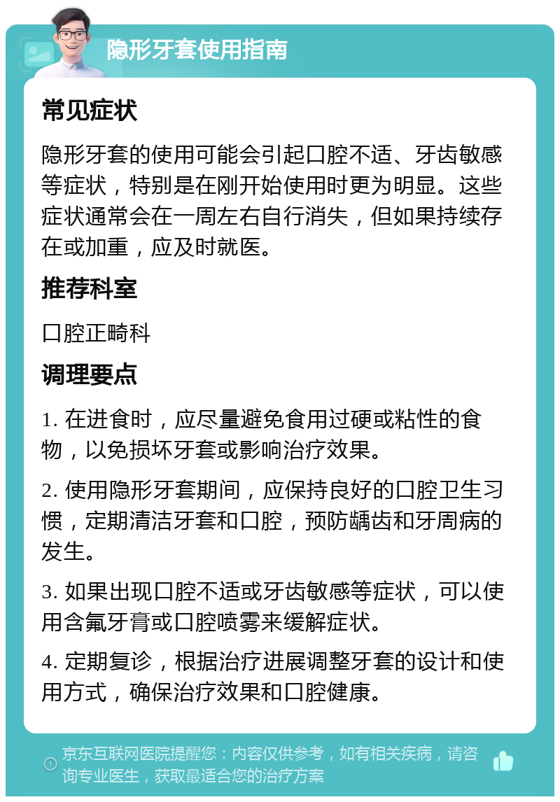 隐形牙套使用指南 常见症状 隐形牙套的使用可能会引起口腔不适、牙齿敏感等症状，特别是在刚开始使用时更为明显。这些症状通常会在一周左右自行消失，但如果持续存在或加重，应及时就医。 推荐科室 口腔正畸科 调理要点 1. 在进食时，应尽量避免食用过硬或粘性的食物，以免损坏牙套或影响治疗效果。 2. 使用隐形牙套期间，应保持良好的口腔卫生习惯，定期清洁牙套和口腔，预防龋齿和牙周病的发生。 3. 如果出现口腔不适或牙齿敏感等症状，可以使用含氟牙膏或口腔喷雾来缓解症状。 4. 定期复诊，根据治疗进展调整牙套的设计和使用方式，确保治疗效果和口腔健康。