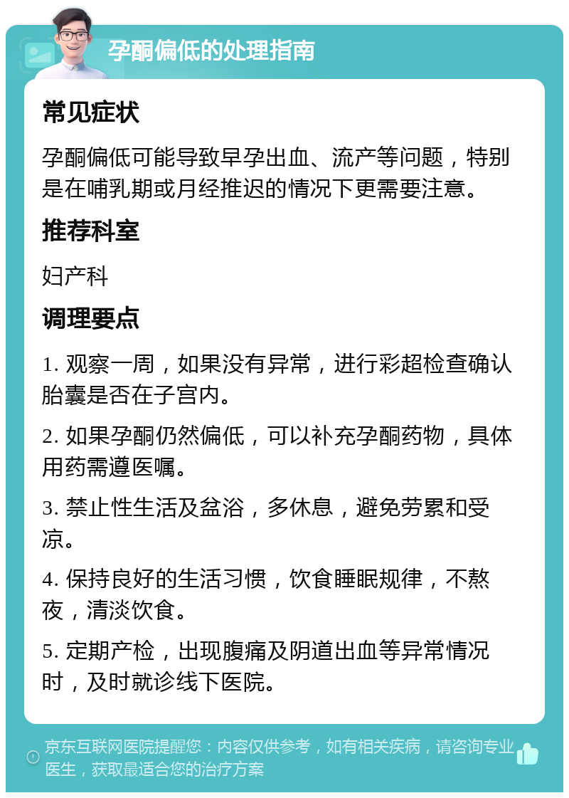 孕酮偏低的处理指南 常见症状 孕酮偏低可能导致早孕出血、流产等问题，特别是在哺乳期或月经推迟的情况下更需要注意。 推荐科室 妇产科 调理要点 1. 观察一周，如果没有异常，进行彩超检查确认胎囊是否在子宫内。 2. 如果孕酮仍然偏低，可以补充孕酮药物，具体用药需遵医嘱。 3. 禁止性生活及盆浴，多休息，避免劳累和受凉。 4. 保持良好的生活习惯，饮食睡眠规律，不熬夜，清淡饮食。 5. 定期产检，出现腹痛及阴道出血等异常情况时，及时就诊线下医院。