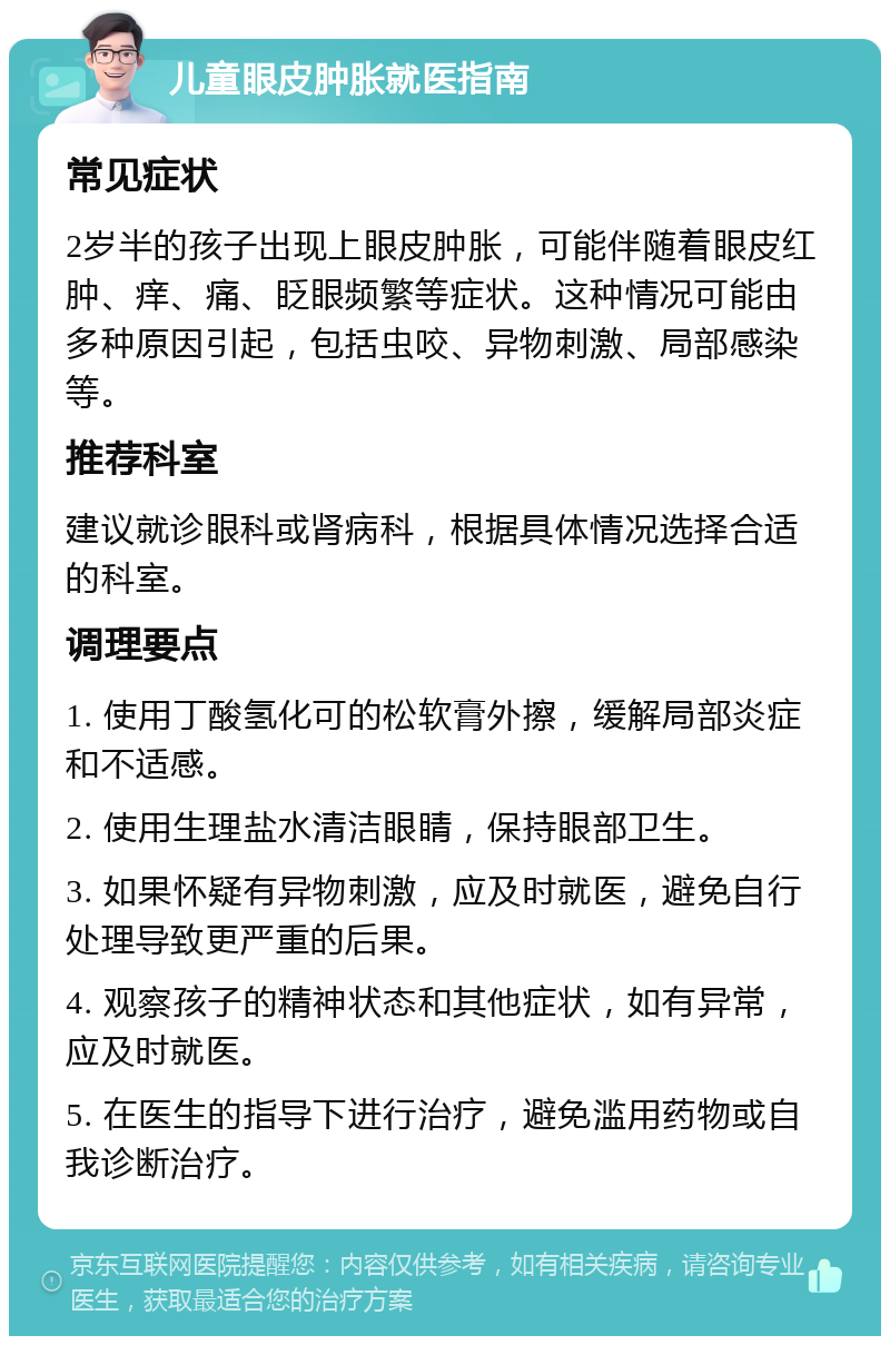 儿童眼皮肿胀就医指南 常见症状 2岁半的孩子出现上眼皮肿胀，可能伴随着眼皮红肿、痒、痛、眨眼频繁等症状。这种情况可能由多种原因引起，包括虫咬、异物刺激、局部感染等。 推荐科室 建议就诊眼科或肾病科，根据具体情况选择合适的科室。 调理要点 1. 使用丁酸氢化可的松软膏外擦，缓解局部炎症和不适感。 2. 使用生理盐水清洁眼睛，保持眼部卫生。 3. 如果怀疑有异物刺激，应及时就医，避免自行处理导致更严重的后果。 4. 观察孩子的精神状态和其他症状，如有异常，应及时就医。 5. 在医生的指导下进行治疗，避免滥用药物或自我诊断治疗。