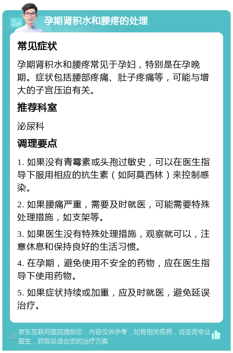 孕期肾积水和腰疼的处理 常见症状 孕期肾积水和腰疼常见于孕妇，特别是在孕晚期。症状包括腰部疼痛、肚子疼痛等，可能与增大的子宫压迫有关。 推荐科室 泌尿科 调理要点 1. 如果没有青霉素或头孢过敏史，可以在医生指导下服用相应的抗生素（如阿莫西林）来控制感染。 2. 如果腰痛严重，需要及时就医，可能需要特殊处理措施，如支架等。 3. 如果医生没有特殊处理措施，观察就可以，注意休息和保持良好的生活习惯。 4. 在孕期，避免使用不安全的药物，应在医生指导下使用药物。 5. 如果症状持续或加重，应及时就医，避免延误治疗。