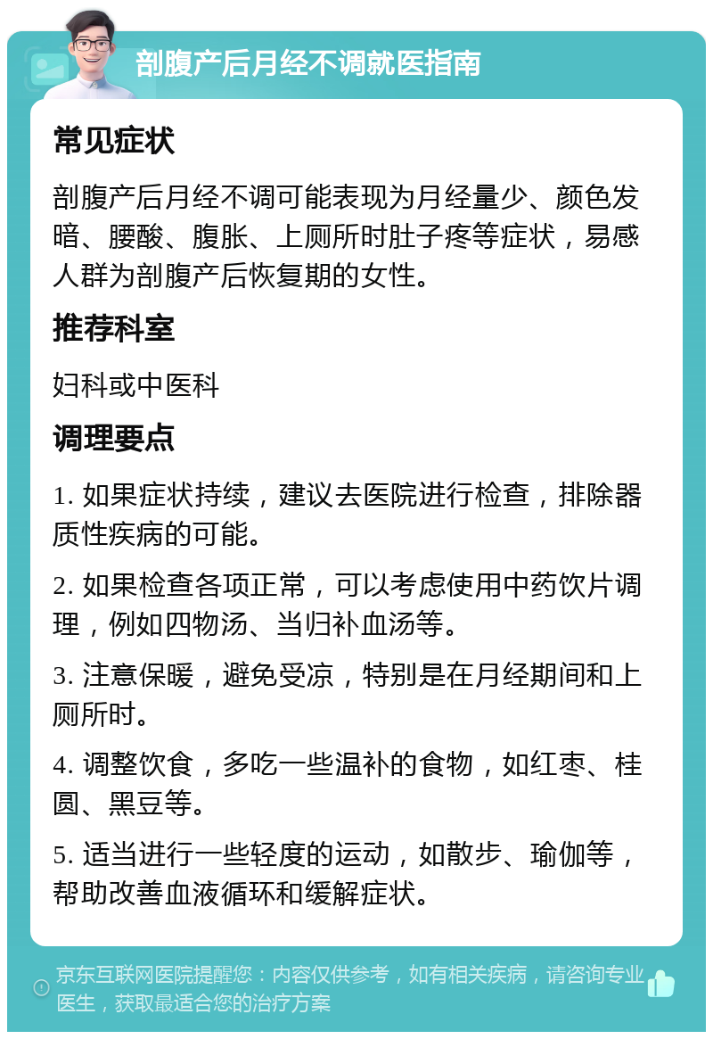 剖腹产后月经不调就医指南 常见症状 剖腹产后月经不调可能表现为月经量少、颜色发暗、腰酸、腹胀、上厕所时肚子疼等症状，易感人群为剖腹产后恢复期的女性。 推荐科室 妇科或中医科 调理要点 1. 如果症状持续，建议去医院进行检查，排除器质性疾病的可能。 2. 如果检查各项正常，可以考虑使用中药饮片调理，例如四物汤、当归补血汤等。 3. 注意保暖，避免受凉，特别是在月经期间和上厕所时。 4. 调整饮食，多吃一些温补的食物，如红枣、桂圆、黑豆等。 5. 适当进行一些轻度的运动，如散步、瑜伽等，帮助改善血液循环和缓解症状。