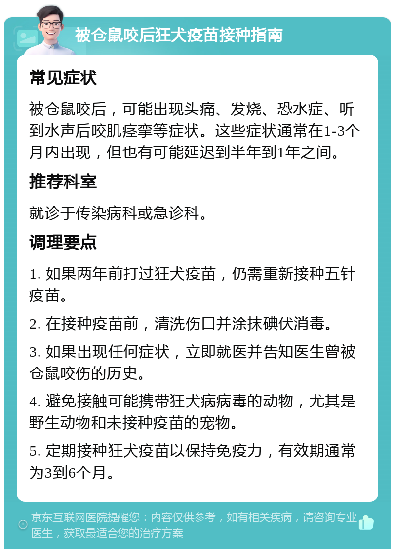 被仓鼠咬后狂犬疫苗接种指南 常见症状 被仓鼠咬后，可能出现头痛、发烧、恐水症、听到水声后咬肌痉挛等症状。这些症状通常在1-3个月内出现，但也有可能延迟到半年到1年之间。 推荐科室 就诊于传染病科或急诊科。 调理要点 1. 如果两年前打过狂犬疫苗，仍需重新接种五针疫苗。 2. 在接种疫苗前，清洗伤口并涂抹碘伏消毒。 3. 如果出现任何症状，立即就医并告知医生曾被仓鼠咬伤的历史。 4. 避免接触可能携带狂犬病病毒的动物，尤其是野生动物和未接种疫苗的宠物。 5. 定期接种狂犬疫苗以保持免疫力，有效期通常为3到6个月。