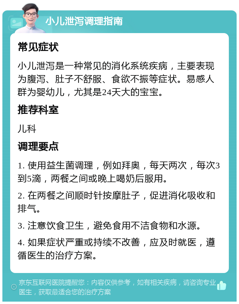 小儿泄泻调理指南 常见症状 小儿泄泻是一种常见的消化系统疾病，主要表现为腹泻、肚子不舒服、食欲不振等症状。易感人群为婴幼儿，尤其是24天大的宝宝。 推荐科室 儿科 调理要点 1. 使用益生菌调理，例如拜奥，每天两次，每次3到5滴，两餐之间或晚上喝奶后服用。 2. 在两餐之间顺时针按摩肚子，促进消化吸收和排气。 3. 注意饮食卫生，避免食用不洁食物和水源。 4. 如果症状严重或持续不改善，应及时就医，遵循医生的治疗方案。