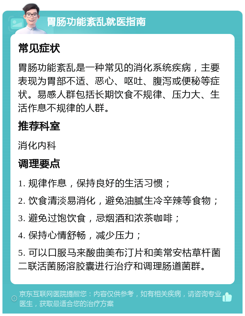 胃肠功能紊乱就医指南 常见症状 胃肠功能紊乱是一种常见的消化系统疾病，主要表现为胃部不适、恶心、呕吐、腹泻或便秘等症状。易感人群包括长期饮食不规律、压力大、生活作息不规律的人群。 推荐科室 消化内科 调理要点 1. 规律作息，保持良好的生活习惯； 2. 饮食清淡易消化，避免油腻生冷辛辣等食物； 3. 避免过饱饮食，忌烟酒和浓茶咖啡； 4. 保持心情舒畅，减少压力； 5. 可以口服马来酸曲美布汀片和美常安枯草杆菌二联活菌肠溶胶囊进行治疗和调理肠道菌群。