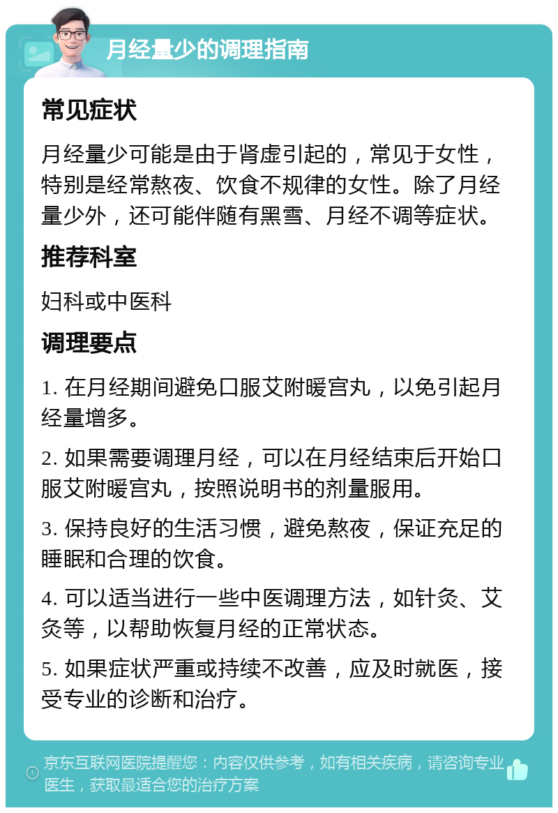 月经量少的调理指南 常见症状 月经量少可能是由于肾虚引起的，常见于女性，特别是经常熬夜、饮食不规律的女性。除了月经量少外，还可能伴随有黑雪、月经不调等症状。 推荐科室 妇科或中医科 调理要点 1. 在月经期间避免口服艾附暖宫丸，以免引起月经量增多。 2. 如果需要调理月经，可以在月经结束后开始口服艾附暖宫丸，按照说明书的剂量服用。 3. 保持良好的生活习惯，避免熬夜，保证充足的睡眠和合理的饮食。 4. 可以适当进行一些中医调理方法，如针灸、艾灸等，以帮助恢复月经的正常状态。 5. 如果症状严重或持续不改善，应及时就医，接受专业的诊断和治疗。