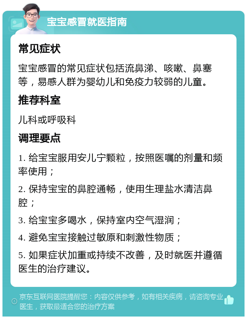 宝宝感冒就医指南 常见症状 宝宝感冒的常见症状包括流鼻涕、咳嗽、鼻塞等，易感人群为婴幼儿和免疫力较弱的儿童。 推荐科室 儿科或呼吸科 调理要点 1. 给宝宝服用安儿宁颗粒，按照医嘱的剂量和频率使用； 2. 保持宝宝的鼻腔通畅，使用生理盐水清洁鼻腔； 3. 给宝宝多喝水，保持室内空气湿润； 4. 避免宝宝接触过敏原和刺激性物质； 5. 如果症状加重或持续不改善，及时就医并遵循医生的治疗建议。