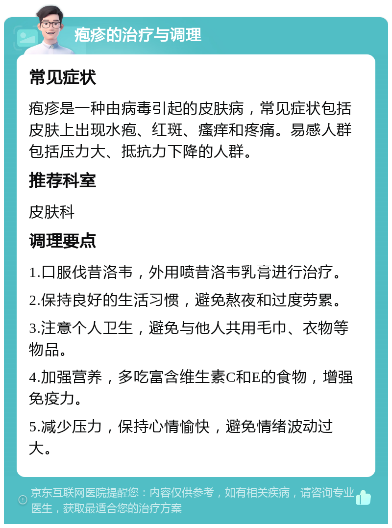 疱疹的治疗与调理 常见症状 疱疹是一种由病毒引起的皮肤病，常见症状包括皮肤上出现水疱、红斑、瘙痒和疼痛。易感人群包括压力大、抵抗力下降的人群。 推荐科室 皮肤科 调理要点 1.口服伐昔洛韦，外用喷昔洛韦乳膏进行治疗。 2.保持良好的生活习惯，避免熬夜和过度劳累。 3.注意个人卫生，避免与他人共用毛巾、衣物等物品。 4.加强营养，多吃富含维生素C和E的食物，增强免疫力。 5.减少压力，保持心情愉快，避免情绪波动过大。