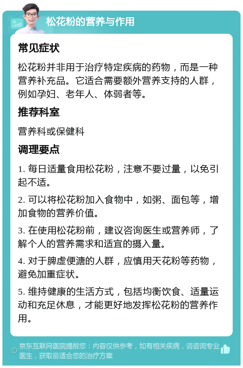 松花粉的营养与作用 常见症状 松花粉并非用于治疗特定疾病的药物，而是一种营养补充品。它适合需要额外营养支持的人群，例如孕妇、老年人、体弱者等。 推荐科室 营养科或保健科 调理要点 1. 每日适量食用松花粉，注意不要过量，以免引起不适。 2. 可以将松花粉加入食物中，如粥、面包等，增加食物的营养价值。 3. 在使用松花粉前，建议咨询医生或营养师，了解个人的营养需求和适宜的摄入量。 4. 对于脾虚便溏的人群，应慎用天花粉等药物，避免加重症状。 5. 维持健康的生活方式，包括均衡饮食、适量运动和充足休息，才能更好地发挥松花粉的营养作用。