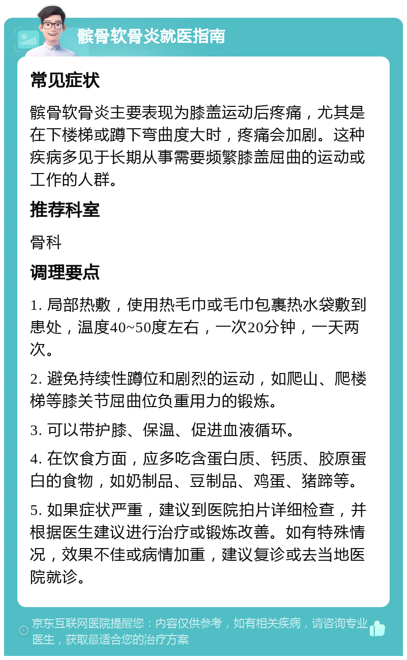 髌骨软骨炎就医指南 常见症状 髌骨软骨炎主要表现为膝盖运动后疼痛，尤其是在下楼梯或蹲下弯曲度大时，疼痛会加剧。这种疾病多见于长期从事需要频繁膝盖屈曲的运动或工作的人群。 推荐科室 骨科 调理要点 1. 局部热敷，使用热毛巾或毛巾包裹热水袋敷到患处，温度40~50度左右，一次20分钟，一天两次。 2. 避免持续性蹲位和剧烈的运动，如爬山、爬楼梯等膝关节屈曲位负重用力的锻炼。 3. 可以带护膝、保温、促进血液循环。 4. 在饮食方面，应多吃含蛋白质、钙质、胶原蛋白的食物，如奶制品、豆制品、鸡蛋、猪蹄等。 5. 如果症状严重，建议到医院拍片详细检查，并根据医生建议进行治疗或锻炼改善。如有特殊情况，效果不佳或病情加重，建议复诊或去当地医院就诊。