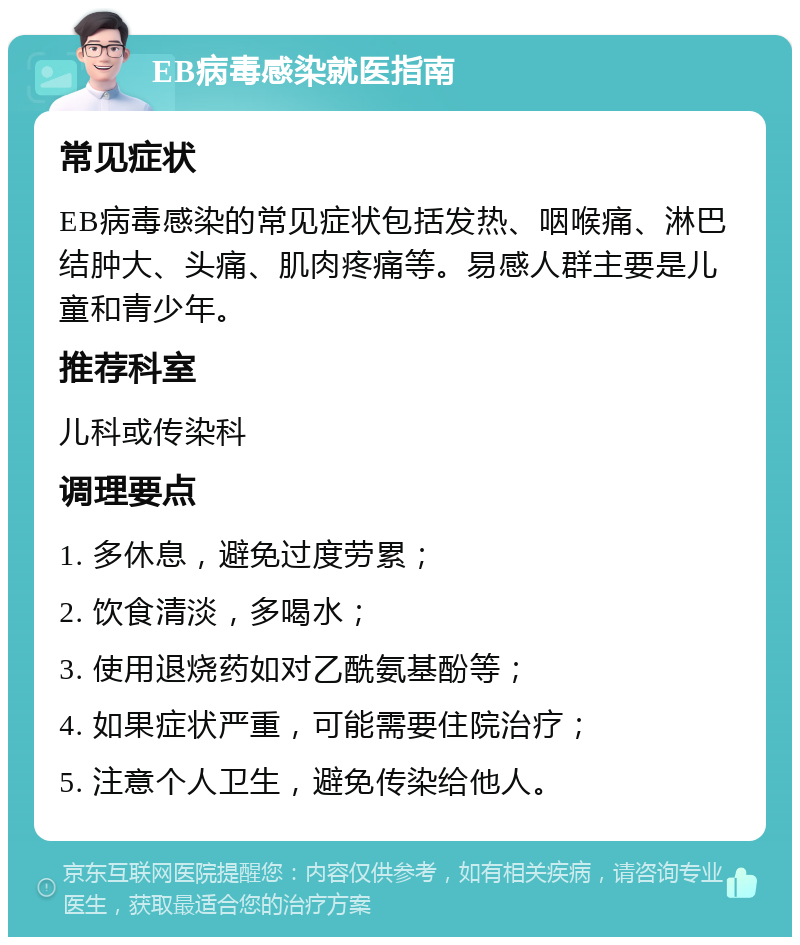 EB病毒感染就医指南 常见症状 EB病毒感染的常见症状包括发热、咽喉痛、淋巴结肿大、头痛、肌肉疼痛等。易感人群主要是儿童和青少年。 推荐科室 儿科或传染科 调理要点 1. 多休息，避免过度劳累； 2. 饮食清淡，多喝水； 3. 使用退烧药如对乙酰氨基酚等； 4. 如果症状严重，可能需要住院治疗； 5. 注意个人卫生，避免传染给他人。