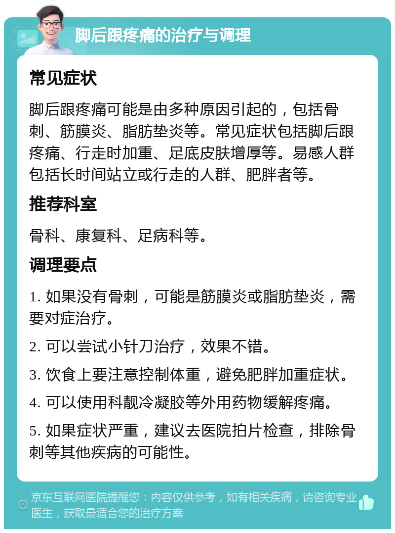 脚后跟疼痛的治疗与调理 常见症状 脚后跟疼痛可能是由多种原因引起的，包括骨刺、筋膜炎、脂肪垫炎等。常见症状包括脚后跟疼痛、行走时加重、足底皮肤增厚等。易感人群包括长时间站立或行走的人群、肥胖者等。 推荐科室 骨科、康复科、足病科等。 调理要点 1. 如果没有骨刺，可能是筋膜炎或脂肪垫炎，需要对症治疗。 2. 可以尝试小针刀治疗，效果不错。 3. 饮食上要注意控制体重，避免肥胖加重症状。 4. 可以使用科靓冷凝胶等外用药物缓解疼痛。 5. 如果症状严重，建议去医院拍片检查，排除骨刺等其他疾病的可能性。