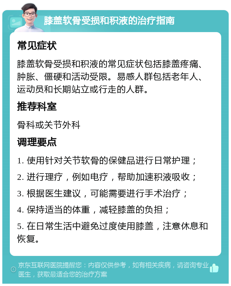 膝盖软骨受损和积液的治疗指南 常见症状 膝盖软骨受损和积液的常见症状包括膝盖疼痛、肿胀、僵硬和活动受限。易感人群包括老年人、运动员和长期站立或行走的人群。 推荐科室 骨科或关节外科 调理要点 1. 使用针对关节软骨的保健品进行日常护理； 2. 进行理疗，例如电疗，帮助加速积液吸收； 3. 根据医生建议，可能需要进行手术治疗； 4. 保持适当的体重，减轻膝盖的负担； 5. 在日常生活中避免过度使用膝盖，注意休息和恢复。