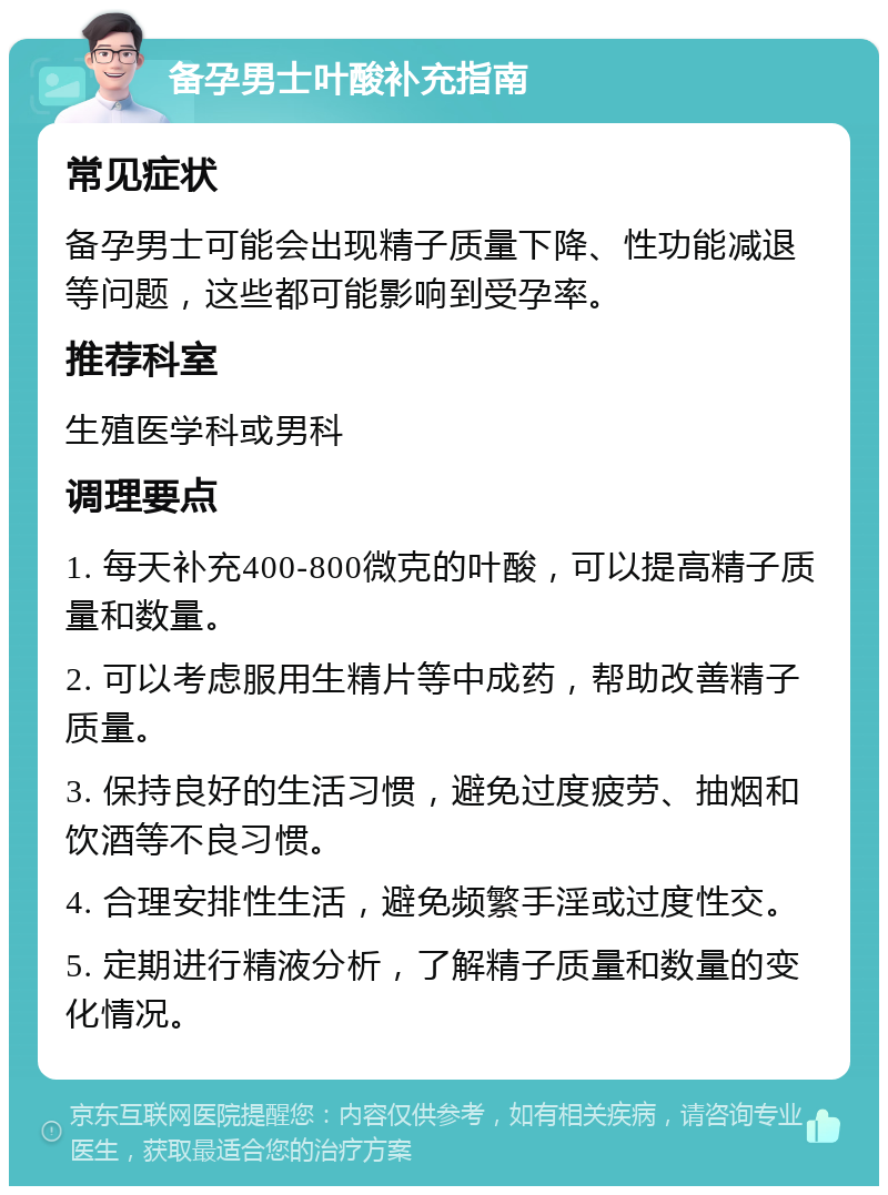 备孕男士叶酸补充指南 常见症状 备孕男士可能会出现精子质量下降、性功能减退等问题，这些都可能影响到受孕率。 推荐科室 生殖医学科或男科 调理要点 1. 每天补充400-800微克的叶酸，可以提高精子质量和数量。 2. 可以考虑服用生精片等中成药，帮助改善精子质量。 3. 保持良好的生活习惯，避免过度疲劳、抽烟和饮酒等不良习惯。 4. 合理安排性生活，避免频繁手淫或过度性交。 5. 定期进行精液分析，了解精子质量和数量的变化情况。