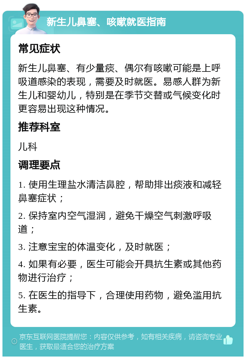 新生儿鼻塞、咳嗽就医指南 常见症状 新生儿鼻塞、有少量痰、偶尔有咳嗽可能是上呼吸道感染的表现，需要及时就医。易感人群为新生儿和婴幼儿，特别是在季节交替或气候变化时更容易出现这种情况。 推荐科室 儿科 调理要点 1. 使用生理盐水清洁鼻腔，帮助排出痰液和减轻鼻塞症状； 2. 保持室内空气湿润，避免干燥空气刺激呼吸道； 3. 注意宝宝的体温变化，及时就医； 4. 如果有必要，医生可能会开具抗生素或其他药物进行治疗； 5. 在医生的指导下，合理使用药物，避免滥用抗生素。