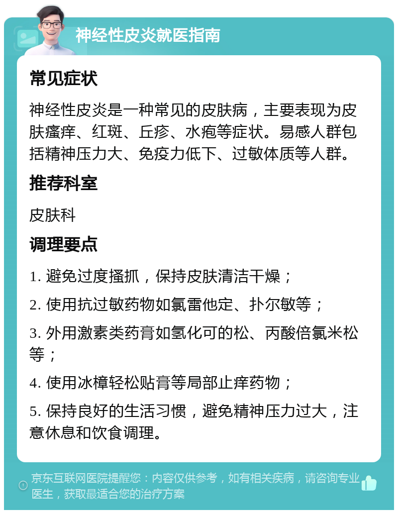 神经性皮炎就医指南 常见症状 神经性皮炎是一种常见的皮肤病，主要表现为皮肤瘙痒、红斑、丘疹、水疱等症状。易感人群包括精神压力大、免疫力低下、过敏体质等人群。 推荐科室 皮肤科 调理要点 1. 避免过度搔抓，保持皮肤清洁干燥； 2. 使用抗过敏药物如氯雷他定、扑尔敏等； 3. 外用激素类药膏如氢化可的松、丙酸倍氯米松等； 4. 使用冰樟轻松贴膏等局部止痒药物； 5. 保持良好的生活习惯，避免精神压力过大，注意休息和饮食调理。