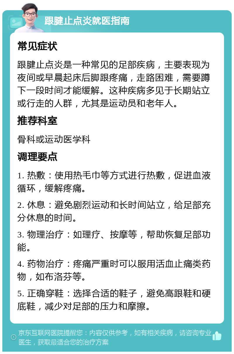 跟腱止点炎就医指南 常见症状 跟腱止点炎是一种常见的足部疾病，主要表现为夜间或早晨起床后脚跟疼痛，走路困难，需要蹲下一段时间才能缓解。这种疾病多见于长期站立或行走的人群，尤其是运动员和老年人。 推荐科室 骨科或运动医学科 调理要点 1. 热敷：使用热毛巾等方式进行热敷，促进血液循环，缓解疼痛。 2. 休息：避免剧烈运动和长时间站立，给足部充分休息的时间。 3. 物理治疗：如理疗、按摩等，帮助恢复足部功能。 4. 药物治疗：疼痛严重时可以服用活血止痛类药物，如布洛芬等。 5. 正确穿鞋：选择合适的鞋子，避免高跟鞋和硬底鞋，减少对足部的压力和摩擦。