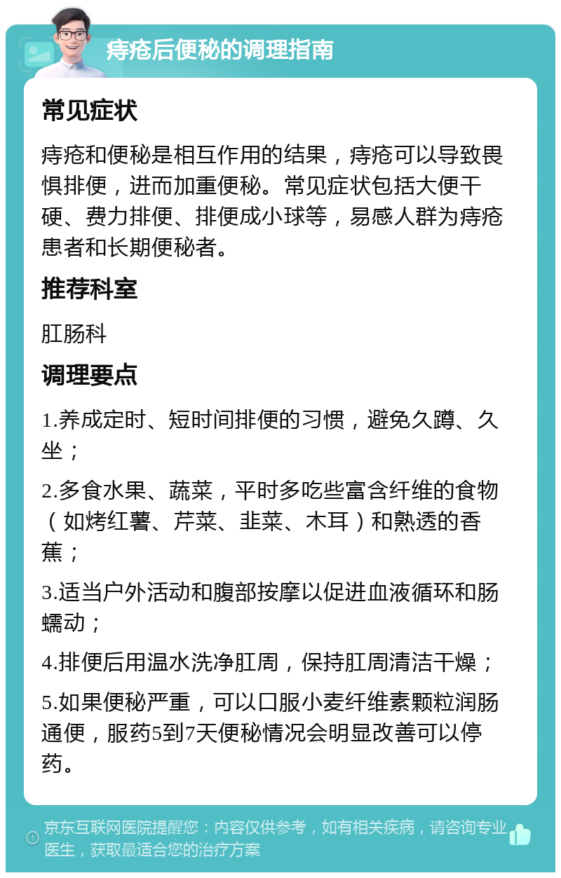 痔疮后便秘的调理指南 常见症状 痔疮和便秘是相互作用的结果，痔疮可以导致畏惧排便，进而加重便秘。常见症状包括大便干硬、费力排便、排便成小球等，易感人群为痔疮患者和长期便秘者。 推荐科室 肛肠科 调理要点 1.养成定时、短时间排便的习惯，避免久蹲、久坐； 2.多食水果、蔬菜，平时多吃些富含纤维的食物（如烤红薯、芹菜、韭菜、木耳）和熟透的香蕉； 3.适当户外活动和腹部按摩以促进血液循环和肠蠕动； 4.排便后用温水洗净肛周，保持肛周清洁干燥； 5.如果便秘严重，可以口服小麦纤维素颗粒润肠通便，服药5到7天便秘情况会明显改善可以停药。