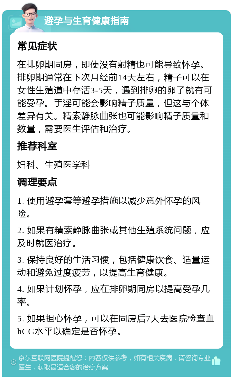 避孕与生育健康指南 常见症状 在排卵期同房，即使没有射精也可能导致怀孕。排卵期通常在下次月经前14天左右，精子可以在女性生殖道中存活3-5天，遇到排卵的卵子就有可能受孕。手淫可能会影响精子质量，但这与个体差异有关。精索静脉曲张也可能影响精子质量和数量，需要医生评估和治疗。 推荐科室 妇科、生殖医学科 调理要点 1. 使用避孕套等避孕措施以减少意外怀孕的风险。 2. 如果有精索静脉曲张或其他生殖系统问题，应及时就医治疗。 3. 保持良好的生活习惯，包括健康饮食、适量运动和避免过度疲劳，以提高生育健康。 4. 如果计划怀孕，应在排卵期同房以提高受孕几率。 5. 如果担心怀孕，可以在同房后7天去医院检查血hCG水平以确定是否怀孕。