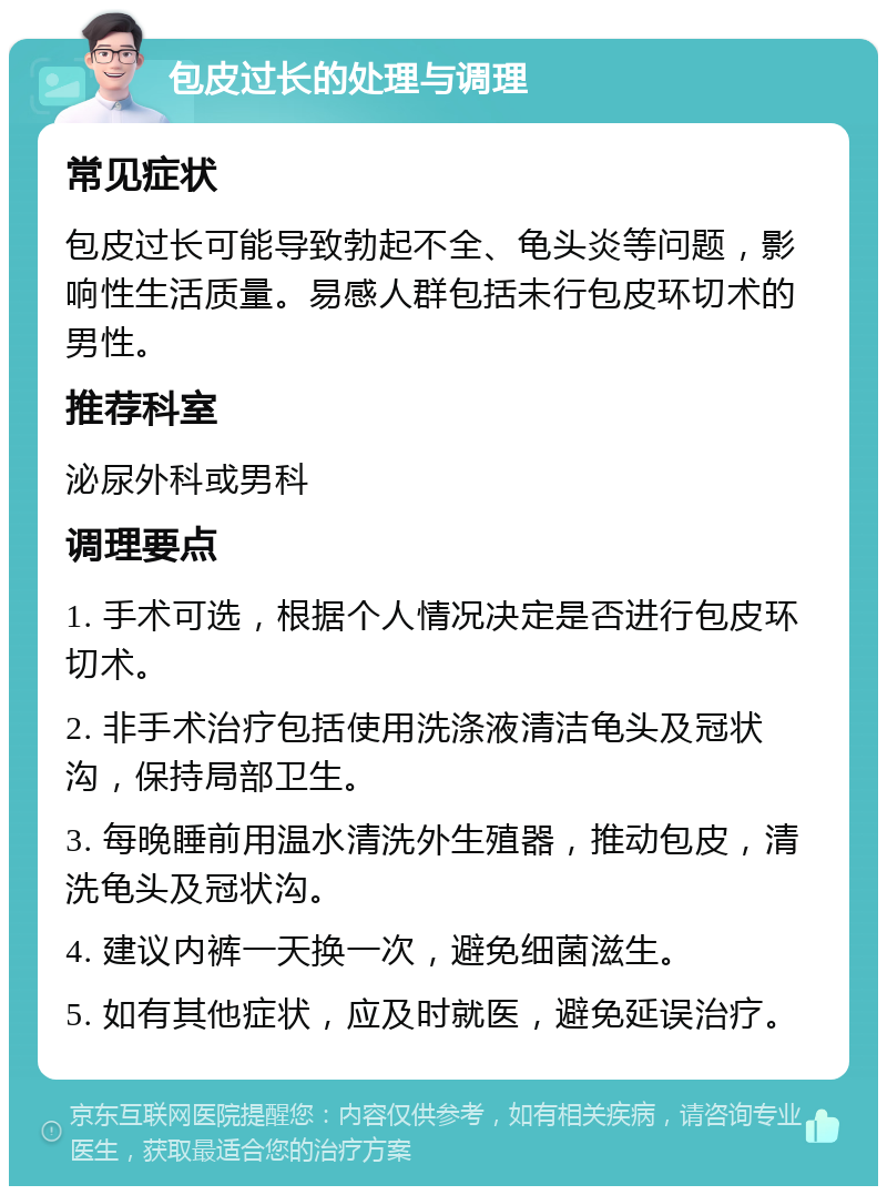 包皮过长的处理与调理 常见症状 包皮过长可能导致勃起不全、龟头炎等问题，影响性生活质量。易感人群包括未行包皮环切术的男性。 推荐科室 泌尿外科或男科 调理要点 1. 手术可选，根据个人情况决定是否进行包皮环切术。 2. 非手术治疗包括使用洗涤液清洁龟头及冠状沟，保持局部卫生。 3. 每晚睡前用温水清洗外生殖器，推动包皮，清洗龟头及冠状沟。 4. 建议内裤一天换一次，避免细菌滋生。 5. 如有其他症状，应及时就医，避免延误治疗。