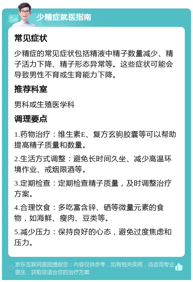 少精症就医指南 常见症状 少精症的常见症状包括精液中精子数量减少、精子活力下降、精子形态异常等。这些症状可能会导致男性不育或生育能力下降。 推荐科室 男科或生殖医学科 调理要点 1.药物治疗：维生素E、复方玄驹胶囊等可以帮助提高精子质量和数量。 2.生活方式调整：避免长时间久坐、减少高温环境作业、戒烟限酒等。 3.定期检查：定期检查精子质量，及时调整治疗方案。 4.合理饮食：多吃富含锌、硒等微量元素的食物，如海鲜、瘦肉、豆类等。 5.减少压力：保持良好的心态，避免过度焦虑和压力。