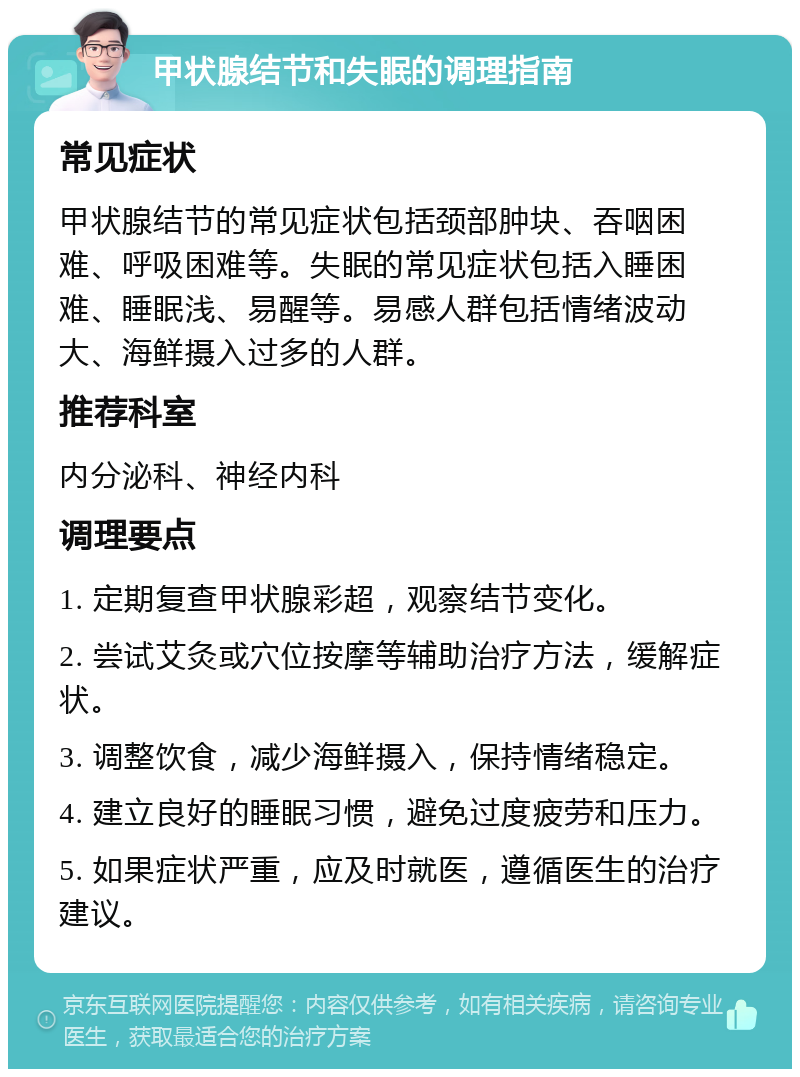 甲状腺结节和失眠的调理指南 常见症状 甲状腺结节的常见症状包括颈部肿块、吞咽困难、呼吸困难等。失眠的常见症状包括入睡困难、睡眠浅、易醒等。易感人群包括情绪波动大、海鲜摄入过多的人群。 推荐科室 内分泌科、神经内科 调理要点 1. 定期复查甲状腺彩超，观察结节变化。 2. 尝试艾灸或穴位按摩等辅助治疗方法，缓解症状。 3. 调整饮食，减少海鲜摄入，保持情绪稳定。 4. 建立良好的睡眠习惯，避免过度疲劳和压力。 5. 如果症状严重，应及时就医，遵循医生的治疗建议。