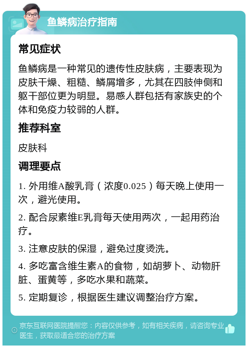 鱼鳞病治疗指南 常见症状 鱼鳞病是一种常见的遗传性皮肤病，主要表现为皮肤干燥、粗糙、鳞屑增多，尤其在四肢伸侧和躯干部位更为明显。易感人群包括有家族史的个体和免疫力较弱的人群。 推荐科室 皮肤科 调理要点 1. 外用维A酸乳膏（浓度0.025）每天晚上使用一次，避光使用。 2. 配合尿素维E乳膏每天使用两次，一起用药治疗。 3. 注意皮肤的保湿，避免过度烫洗。 4. 多吃富含维生素A的食物，如胡萝卜、动物肝脏、蛋黄等，多吃水果和蔬菜。 5. 定期复诊，根据医生建议调整治疗方案。