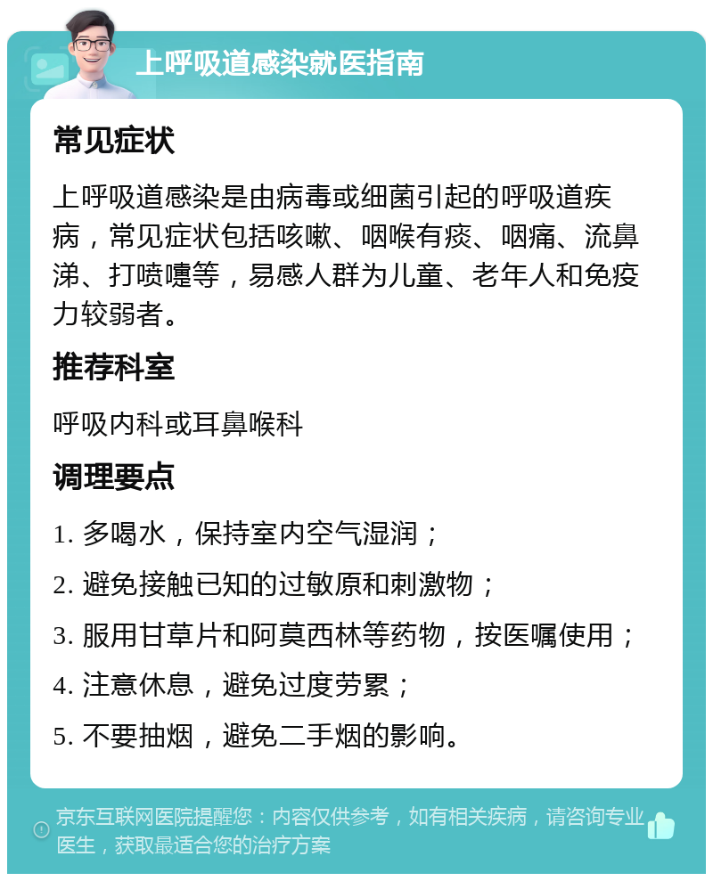 上呼吸道感染就医指南 常见症状 上呼吸道感染是由病毒或细菌引起的呼吸道疾病，常见症状包括咳嗽、咽喉有痰、咽痛、流鼻涕、打喷嚏等，易感人群为儿童、老年人和免疫力较弱者。 推荐科室 呼吸内科或耳鼻喉科 调理要点 1. 多喝水，保持室内空气湿润； 2. 避免接触已知的过敏原和刺激物； 3. 服用甘草片和阿莫西林等药物，按医嘱使用； 4. 注意休息，避免过度劳累； 5. 不要抽烟，避免二手烟的影响。