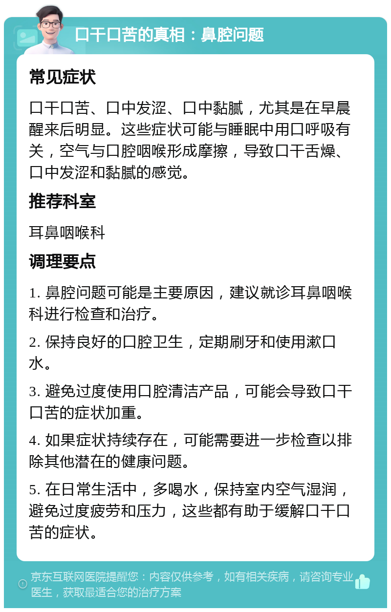 口干口苦的真相：鼻腔问题 常见症状 口干口苦、口中发涩、口中黏腻，尤其是在早晨醒来后明显。这些症状可能与睡眠中用口呼吸有关，空气与口腔咽喉形成摩擦，导致口干舌燥、口中发涩和黏腻的感觉。 推荐科室 耳鼻咽喉科 调理要点 1. 鼻腔问题可能是主要原因，建议就诊耳鼻咽喉科进行检查和治疗。 2. 保持良好的口腔卫生，定期刷牙和使用漱口水。 3. 避免过度使用口腔清洁产品，可能会导致口干口苦的症状加重。 4. 如果症状持续存在，可能需要进一步检查以排除其他潜在的健康问题。 5. 在日常生活中，多喝水，保持室内空气湿润，避免过度疲劳和压力，这些都有助于缓解口干口苦的症状。