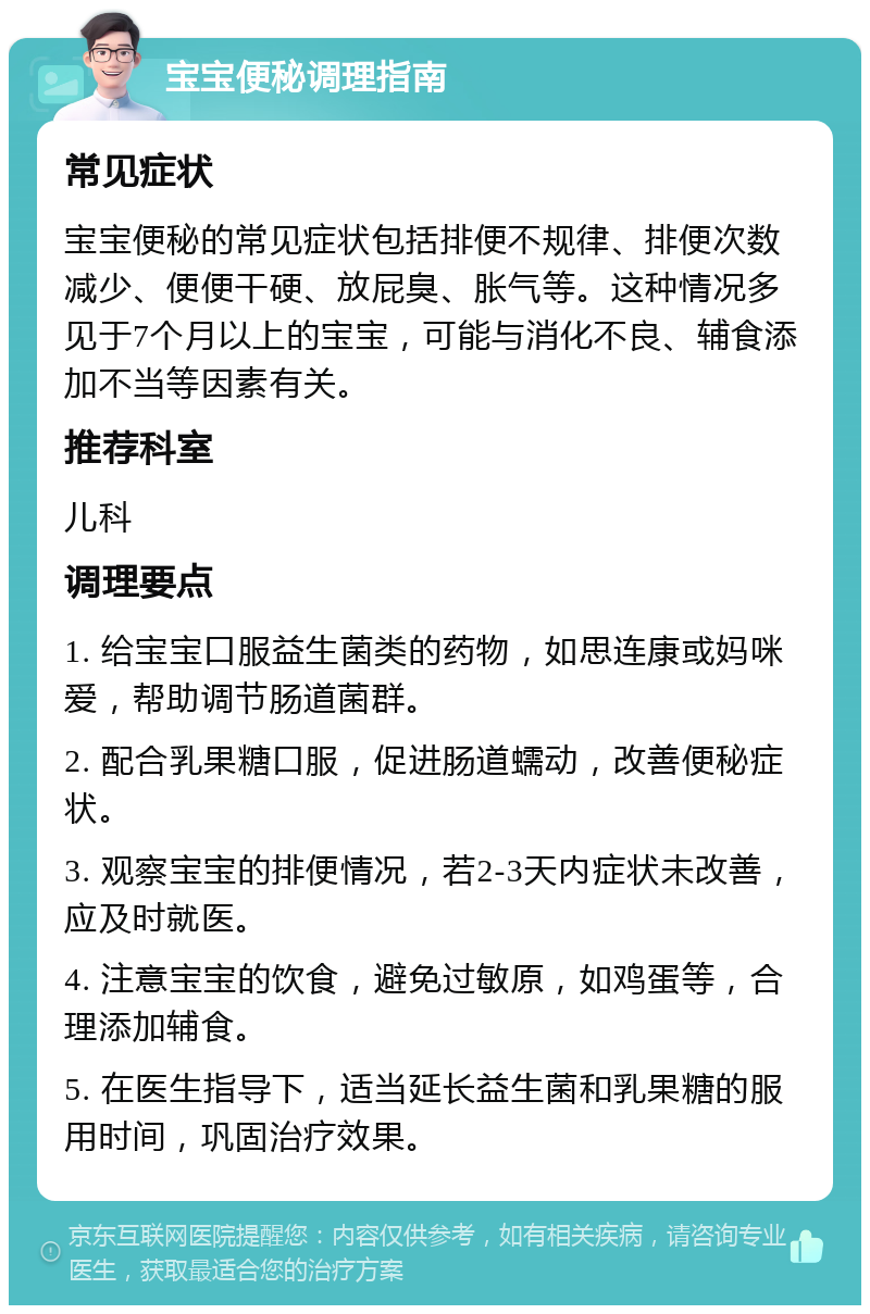 宝宝便秘调理指南 常见症状 宝宝便秘的常见症状包括排便不规律、排便次数减少、便便干硬、放屁臭、胀气等。这种情况多见于7个月以上的宝宝，可能与消化不良、辅食添加不当等因素有关。 推荐科室 儿科 调理要点 1. 给宝宝口服益生菌类的药物，如思连康或妈咪爱，帮助调节肠道菌群。 2. 配合乳果糖口服，促进肠道蠕动，改善便秘症状。 3. 观察宝宝的排便情况，若2-3天内症状未改善，应及时就医。 4. 注意宝宝的饮食，避免过敏原，如鸡蛋等，合理添加辅食。 5. 在医生指导下，适当延长益生菌和乳果糖的服用时间，巩固治疗效果。