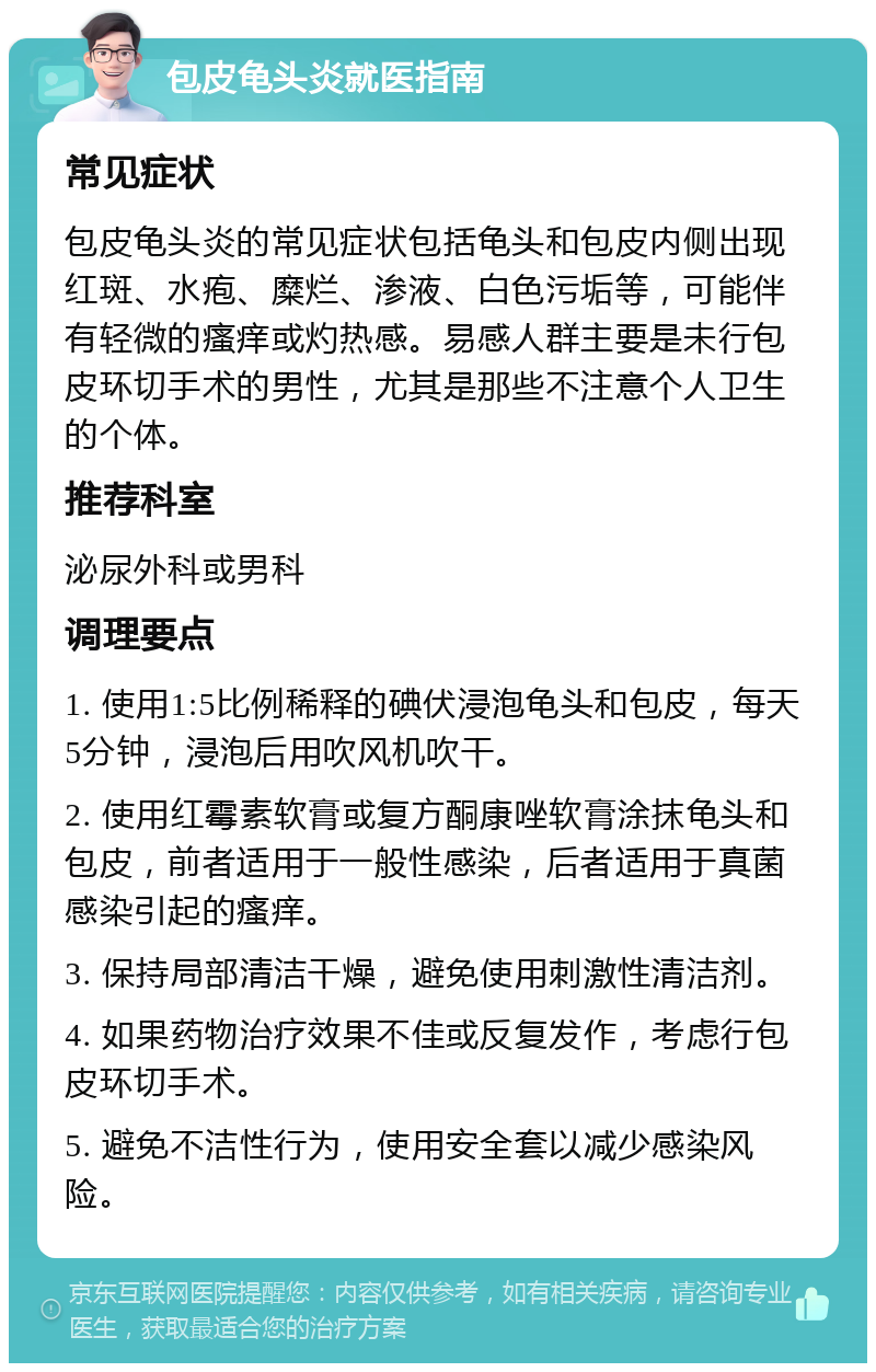 包皮龟头炎就医指南 常见症状 包皮龟头炎的常见症状包括龟头和包皮内侧出现红斑、水疱、糜烂、渗液、白色污垢等，可能伴有轻微的瘙痒或灼热感。易感人群主要是未行包皮环切手术的男性，尤其是那些不注意个人卫生的个体。 推荐科室 泌尿外科或男科 调理要点 1. 使用1:5比例稀释的碘伏浸泡龟头和包皮，每天5分钟，浸泡后用吹风机吹干。 2. 使用红霉素软膏或复方酮康唑软膏涂抹龟头和包皮，前者适用于一般性感染，后者适用于真菌感染引起的瘙痒。 3. 保持局部清洁干燥，避免使用刺激性清洁剂。 4. 如果药物治疗效果不佳或反复发作，考虑行包皮环切手术。 5. 避免不洁性行为，使用安全套以减少感染风险。