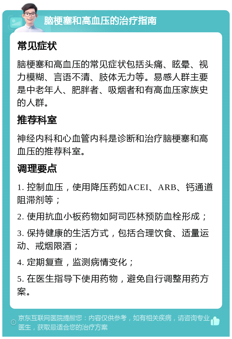 脑梗塞和高血压的治疗指南 常见症状 脑梗塞和高血压的常见症状包括头痛、眩晕、视力模糊、言语不清、肢体无力等。易感人群主要是中老年人、肥胖者、吸烟者和有高血压家族史的人群。 推荐科室 神经内科和心血管内科是诊断和治疗脑梗塞和高血压的推荐科室。 调理要点 1. 控制血压，使用降压药如ACEI、ARB、钙通道阻滞剂等； 2. 使用抗血小板药物如阿司匹林预防血栓形成； 3. 保持健康的生活方式，包括合理饮食、适量运动、戒烟限酒； 4. 定期复查，监测病情变化； 5. 在医生指导下使用药物，避免自行调整用药方案。