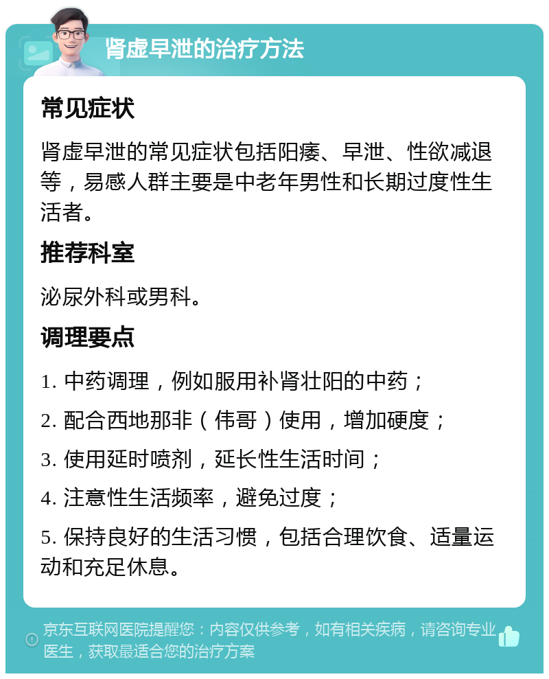 肾虚早泄的治疗方法 常见症状 肾虚早泄的常见症状包括阳痿、早泄、性欲减退等，易感人群主要是中老年男性和长期过度性生活者。 推荐科室 泌尿外科或男科。 调理要点 1. 中药调理，例如服用补肾壮阳的中药； 2. 配合西地那非（伟哥）使用，增加硬度； 3. 使用延时喷剂，延长性生活时间； 4. 注意性生活频率，避免过度； 5. 保持良好的生活习惯，包括合理饮食、适量运动和充足休息。