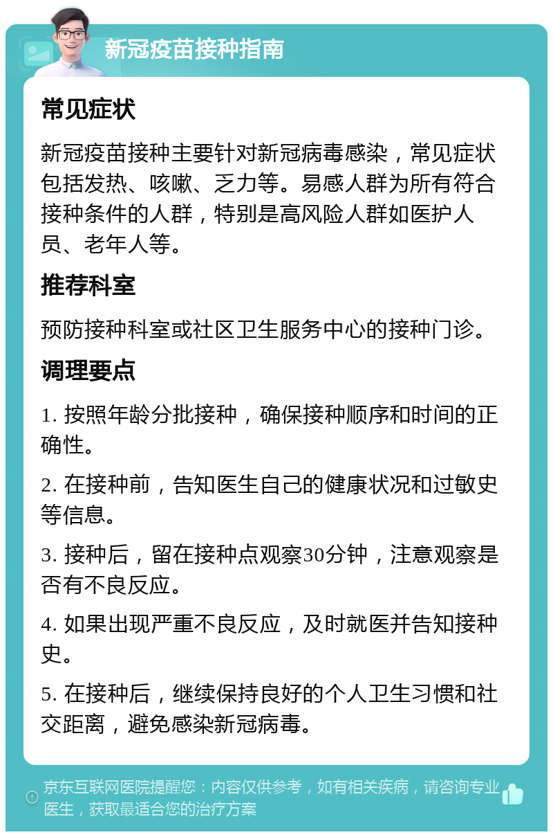 新冠疫苗接种指南 常见症状 新冠疫苗接种主要针对新冠病毒感染，常见症状包括发热、咳嗽、乏力等。易感人群为所有符合接种条件的人群，特别是高风险人群如医护人员、老年人等。 推荐科室 预防接种科室或社区卫生服务中心的接种门诊。 调理要点 1. 按照年龄分批接种，确保接种顺序和时间的正确性。 2. 在接种前，告知医生自己的健康状况和过敏史等信息。 3. 接种后，留在接种点观察30分钟，注意观察是否有不良反应。 4. 如果出现严重不良反应，及时就医并告知接种史。 5. 在接种后，继续保持良好的个人卫生习惯和社交距离，避免感染新冠病毒。