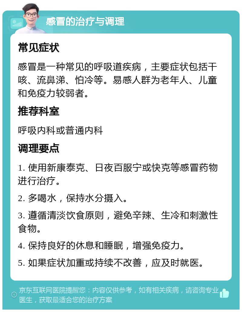 感冒的治疗与调理 常见症状 感冒是一种常见的呼吸道疾病，主要症状包括干咳、流鼻涕、怕冷等。易感人群为老年人、儿童和免疫力较弱者。 推荐科室 呼吸内科或普通内科 调理要点 1. 使用新康泰克、日夜百服宁或快克等感冒药物进行治疗。 2. 多喝水，保持水分摄入。 3. 遵循清淡饮食原则，避免辛辣、生冷和刺激性食物。 4. 保持良好的休息和睡眠，增强免疫力。 5. 如果症状加重或持续不改善，应及时就医。