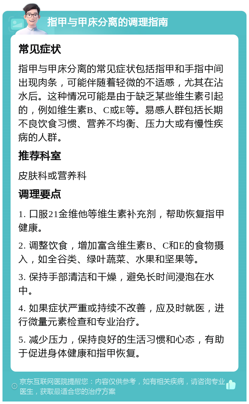 指甲与甲床分离的调理指南 常见症状 指甲与甲床分离的常见症状包括指甲和手指中间出现肉条，可能伴随着轻微的不适感，尤其在沾水后。这种情况可能是由于缺乏某些维生素引起的，例如维生素B、C或E等。易感人群包括长期不良饮食习惯、营养不均衡、压力大或有慢性疾病的人群。 推荐科室 皮肤科或营养科 调理要点 1. 口服21金维他等维生素补充剂，帮助恢复指甲健康。 2. 调整饮食，增加富含维生素B、C和E的食物摄入，如全谷类、绿叶蔬菜、水果和坚果等。 3. 保持手部清洁和干燥，避免长时间浸泡在水中。 4. 如果症状严重或持续不改善，应及时就医，进行微量元素检查和专业治疗。 5. 减少压力，保持良好的生活习惯和心态，有助于促进身体健康和指甲恢复。