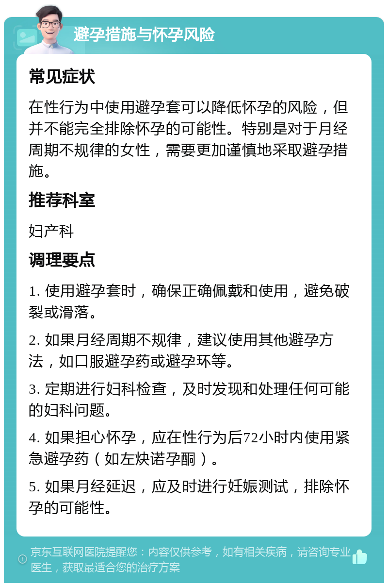 避孕措施与怀孕风险 常见症状 在性行为中使用避孕套可以降低怀孕的风险，但并不能完全排除怀孕的可能性。特别是对于月经周期不规律的女性，需要更加谨慎地采取避孕措施。 推荐科室 妇产科 调理要点 1. 使用避孕套时，确保正确佩戴和使用，避免破裂或滑落。 2. 如果月经周期不规律，建议使用其他避孕方法，如口服避孕药或避孕环等。 3. 定期进行妇科检查，及时发现和处理任何可能的妇科问题。 4. 如果担心怀孕，应在性行为后72小时内使用紧急避孕药（如左炔诺孕酮）。 5. 如果月经延迟，应及时进行妊娠测试，排除怀孕的可能性。