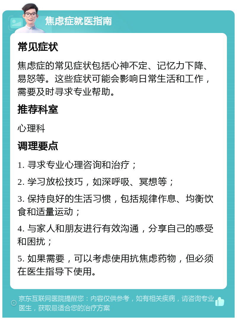 焦虑症就医指南 常见症状 焦虑症的常见症状包括心神不定、记忆力下降、易怒等。这些症状可能会影响日常生活和工作，需要及时寻求专业帮助。 推荐科室 心理科 调理要点 1. 寻求专业心理咨询和治疗； 2. 学习放松技巧，如深呼吸、冥想等； 3. 保持良好的生活习惯，包括规律作息、均衡饮食和适量运动； 4. 与家人和朋友进行有效沟通，分享自己的感受和困扰； 5. 如果需要，可以考虑使用抗焦虑药物，但必须在医生指导下使用。