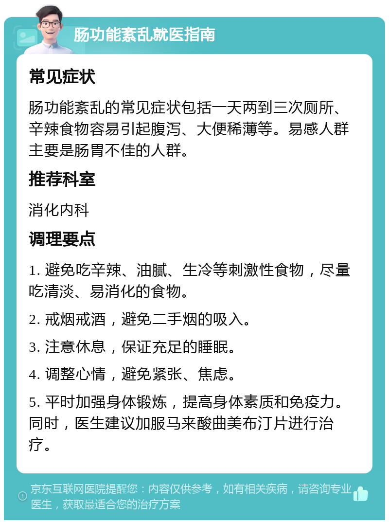 肠功能紊乱就医指南 常见症状 肠功能紊乱的常见症状包括一天两到三次厕所、辛辣食物容易引起腹泻、大便稀薄等。易感人群主要是肠胃不佳的人群。 推荐科室 消化内科 调理要点 1. 避免吃辛辣、油腻、生冷等刺激性食物，尽量吃清淡、易消化的食物。 2. 戒烟戒酒，避免二手烟的吸入。 3. 注意休息，保证充足的睡眠。 4. 调整心情，避免紧张、焦虑。 5. 平时加强身体锻炼，提高身体素质和免疫力。同时，医生建议加服马来酸曲美布汀片进行治疗。