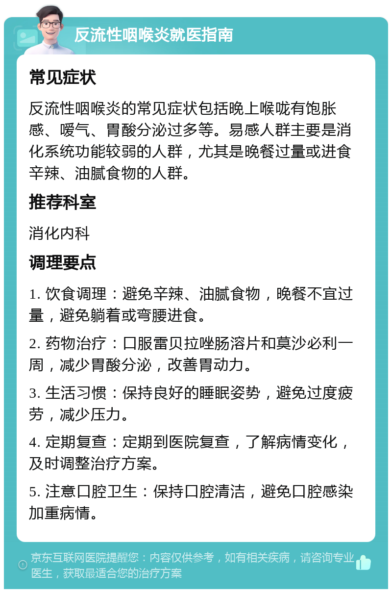 反流性咽喉炎就医指南 常见症状 反流性咽喉炎的常见症状包括晚上喉咙有饱胀感、嗳气、胃酸分泌过多等。易感人群主要是消化系统功能较弱的人群，尤其是晚餐过量或进食辛辣、油腻食物的人群。 推荐科室 消化内科 调理要点 1. 饮食调理：避免辛辣、油腻食物，晚餐不宜过量，避免躺着或弯腰进食。 2. 药物治疗：口服雷贝拉唑肠溶片和莫沙必利一周，减少胃酸分泌，改善胃动力。 3. 生活习惯：保持良好的睡眠姿势，避免过度疲劳，减少压力。 4. 定期复查：定期到医院复查，了解病情变化，及时调整治疗方案。 5. 注意口腔卫生：保持口腔清洁，避免口腔感染加重病情。