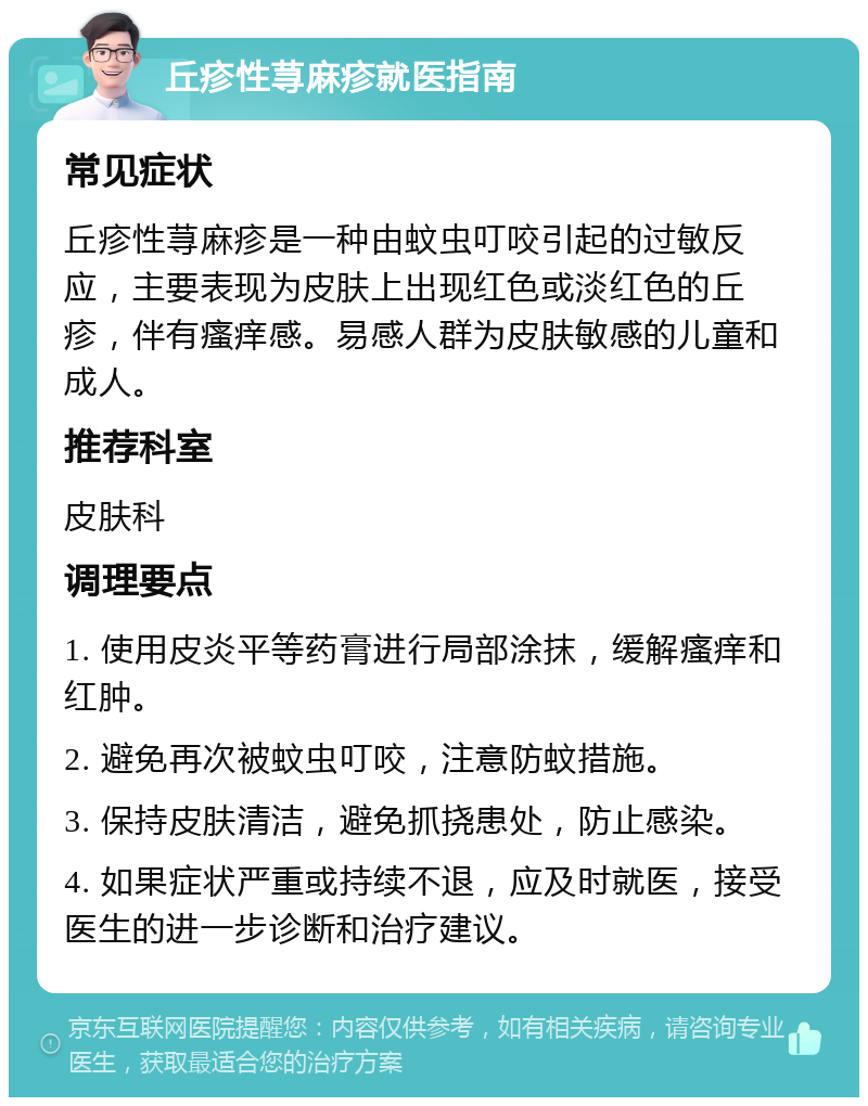 丘疹性荨麻疹就医指南 常见症状 丘疹性荨麻疹是一种由蚊虫叮咬引起的过敏反应，主要表现为皮肤上出现红色或淡红色的丘疹，伴有瘙痒感。易感人群为皮肤敏感的儿童和成人。 推荐科室 皮肤科 调理要点 1. 使用皮炎平等药膏进行局部涂抹，缓解瘙痒和红肿。 2. 避免再次被蚊虫叮咬，注意防蚊措施。 3. 保持皮肤清洁，避免抓挠患处，防止感染。 4. 如果症状严重或持续不退，应及时就医，接受医生的进一步诊断和治疗建议。